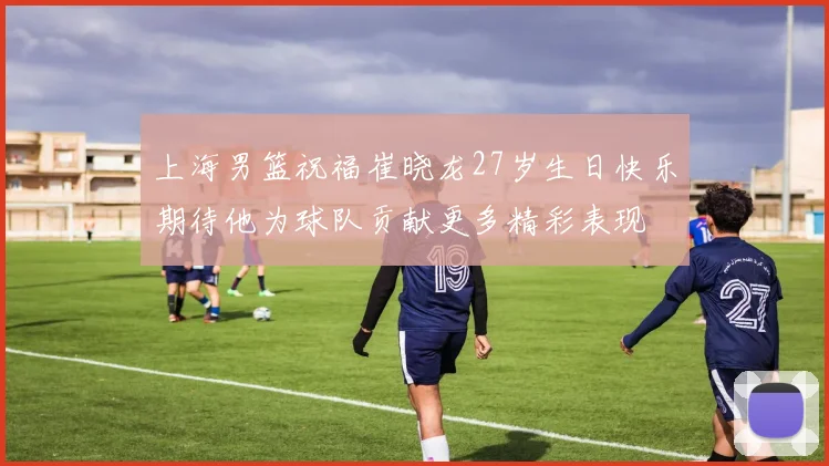 上海男篮祝福崔晓龙27岁生日快乐期待他为球队贡献更多精彩表现