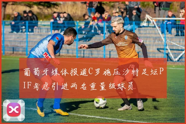 葡萄牙媒体报道C罗施压沙特足坛PIF考虑引进两名重量级球员