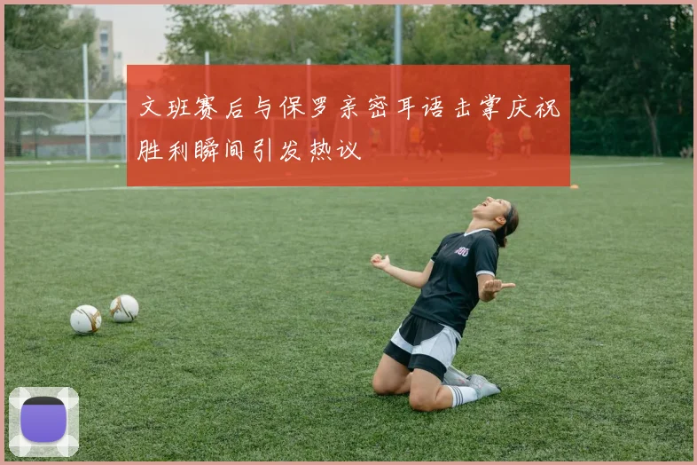 文班赛后与保罗亲密耳语击掌庆祝胜利瞬间引发热议