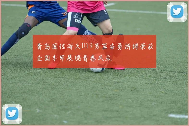 青岛国信海天U19男篮奋勇拼搏荣获全国季军展现青春风采