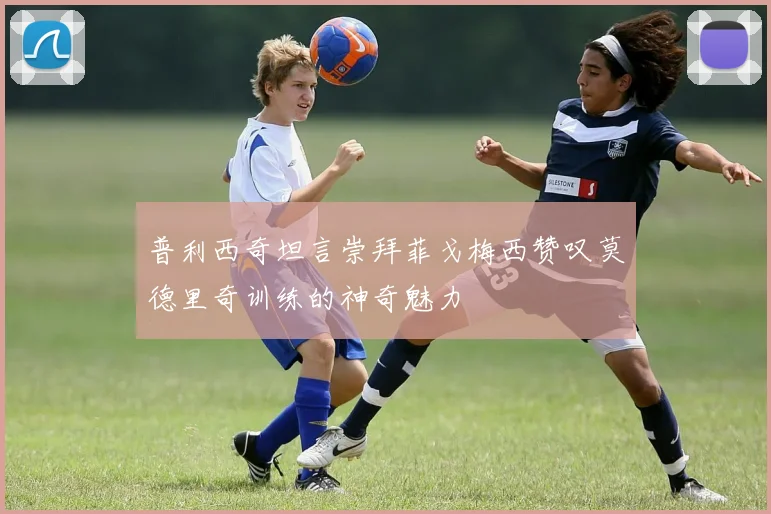 普利西奇坦言崇拜菲戈梅西赞叹莫德里奇训练的神奇魅力