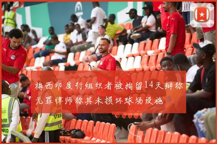 梅西印度行组织者被拘留14天辩称无罪律师称其未损坏球场设施