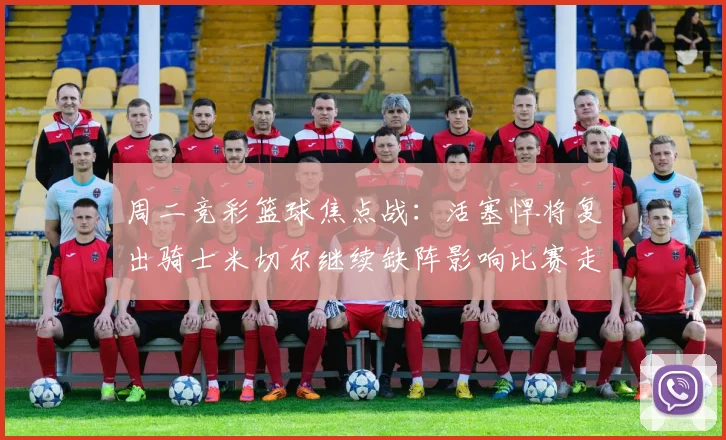 周二竞彩篮球焦点战：活塞悍将复出骑士米切尔继续缺阵影响比赛走势