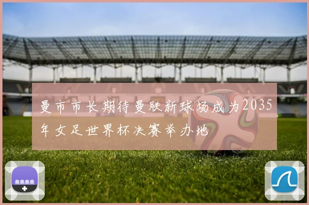曼市市长期待曼联新球场成为2035年女足世界杯决赛举办地