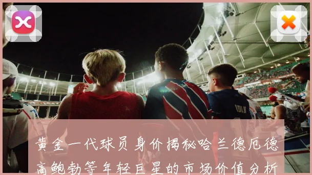 黄金一代球员身价揭秘哈兰德厄德高鲍勃等年轻巨星的市场价值分析