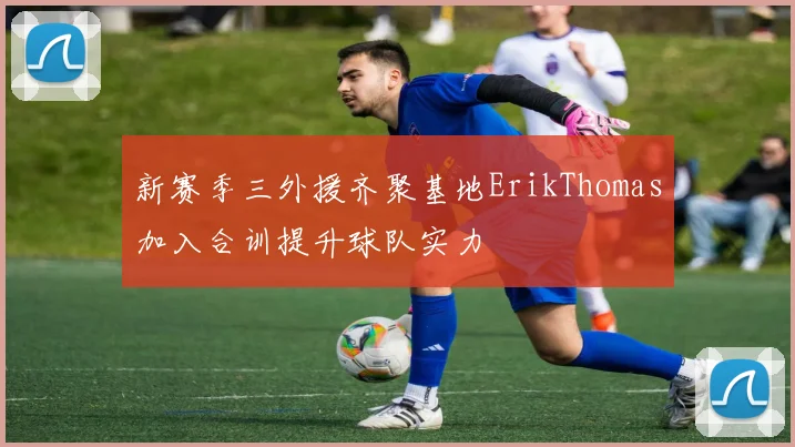 新赛季三外援齐聚基地ErikThomas加入合训提升球队实力