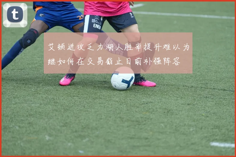 艾顿进攻乏力湖人胜率提升难以为继如何在交易截止日前补强阵容
