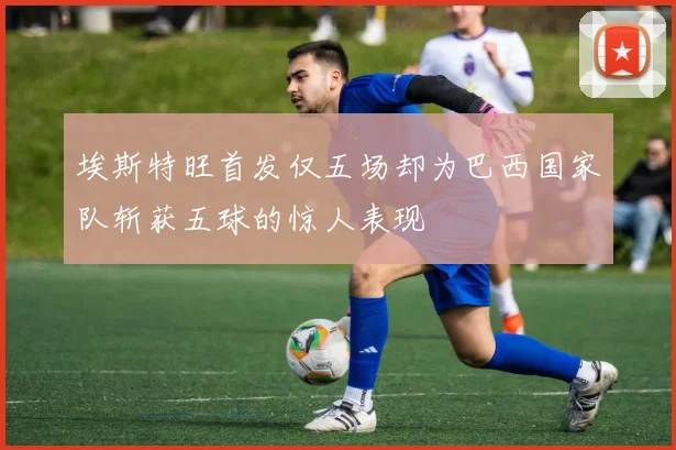 埃斯特旺首发仅五场却为巴西国家队斩获五球的惊人表现