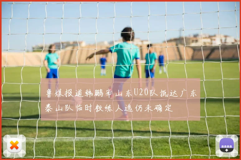 鲁媒报道韩鹏率山东U20队抵达广东泰山队临时教练人选仍未确定