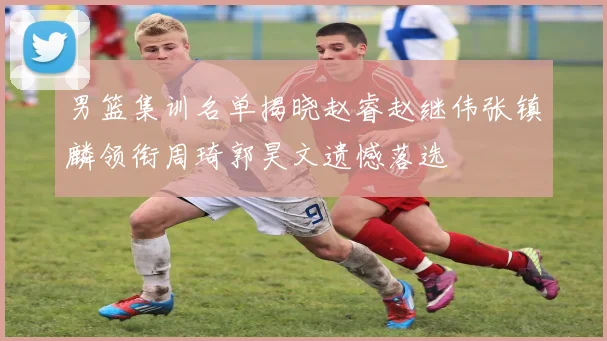 男篮集训名单揭晓赵睿赵继伟张镇麟领衔周琦郭昊文遗憾落选