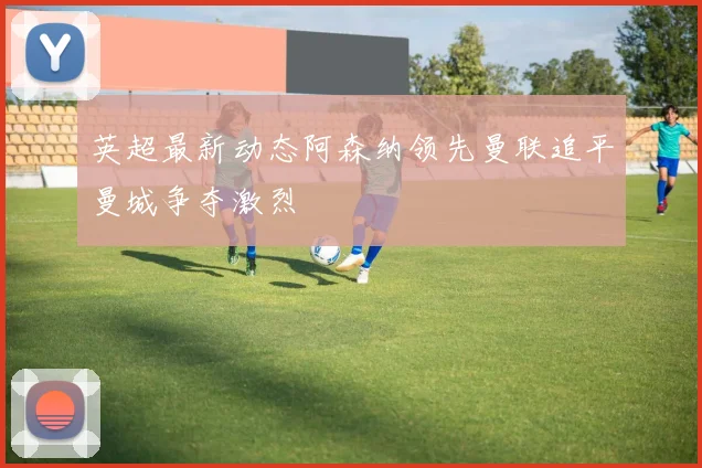 英超最新动态阿森纳领先曼联追平曼城争夺激烈