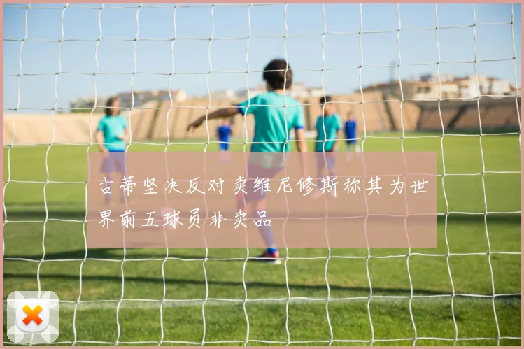古蒂坚决反对卖维尼修斯称其为世界前五球员非卖品