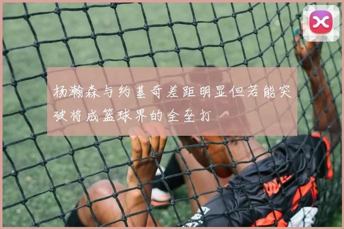 杨瀚森与约基奇差距明显但若能突破将成篮球界的全垒打