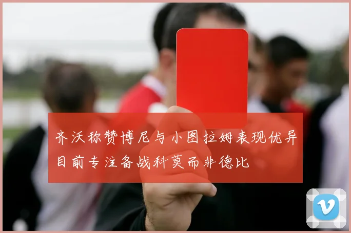 齐沃称赞博尼与小图拉姆表现优异目前专注备战科莫而非德比