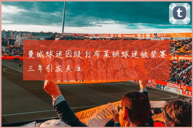 曼城球迷因殴打布莱顿球迷被禁赛三年引发关注