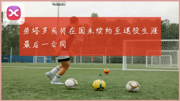 劳塔罗或将在国米续约至退役生涯最后一合同