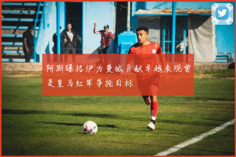 阿斯曝格伊为曼城贡献卓越表现曾是皇马红军争抢目标