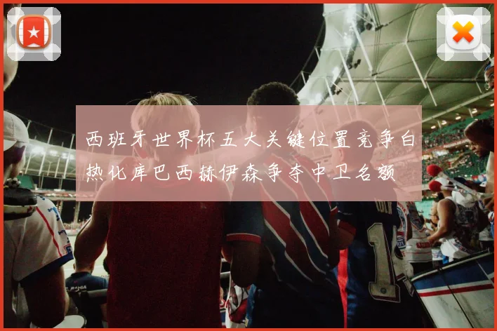 西班牙世界杯五大关键位置竞争白热化库巴西赫伊森争夺中卫名额