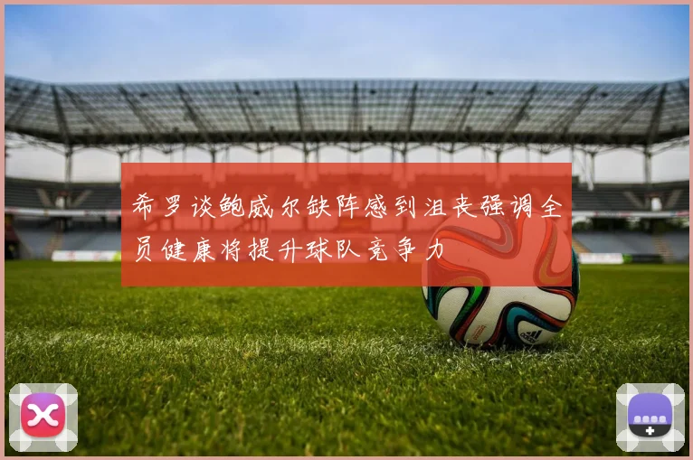 希罗谈鲍威尔缺阵感到沮丧强调全员健康将提升球队竞争力
