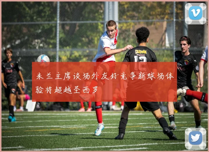 米兰主席谈场外友好竞争新球场体验将超越圣西罗