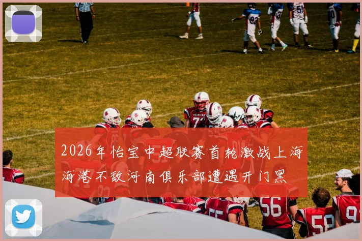 2026年怡宝中超联赛首轮激战上海海港不敌河南俱乐部遭遇开门黑