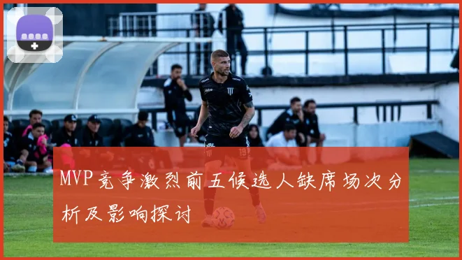MVP竞争激烈前五候选人缺席场次分析及影响探讨