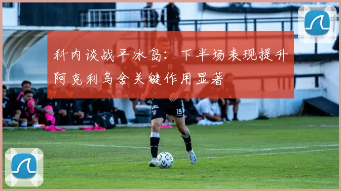 科内谈战平冰岛：下半场表现提升阿克利乌舍关键作用显著