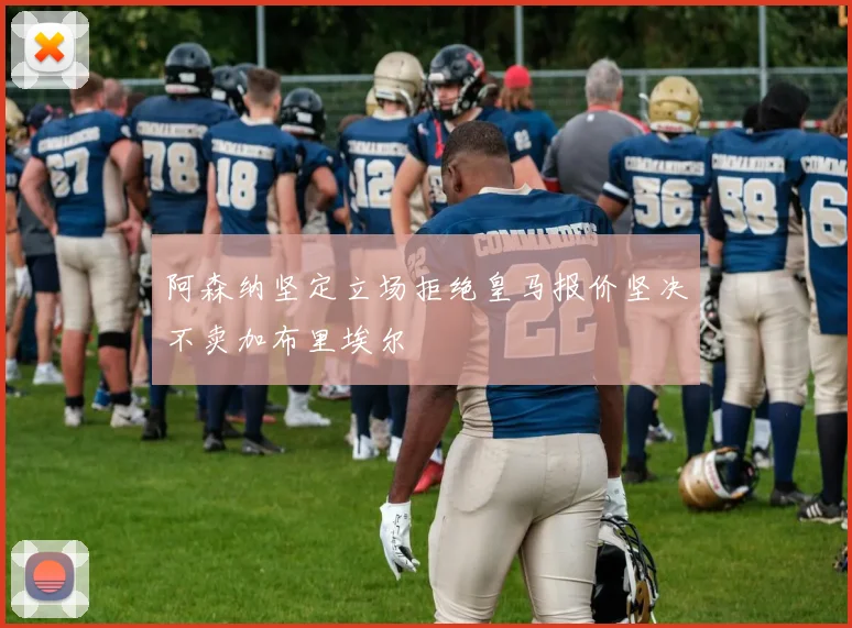 阿森纳坚定立场拒绝皇马报价坚决不卖加布里埃尔