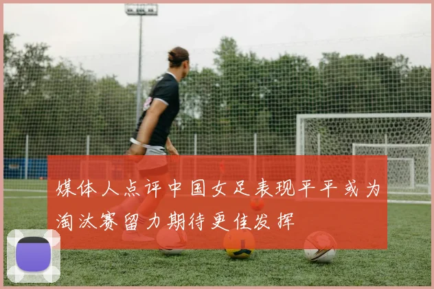 媒体人点评中国女足表现平平或为淘汰赛留力期待更佳发挥