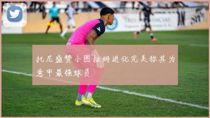托尼盛赞小图拉姆进化完美称其为意甲最强球员