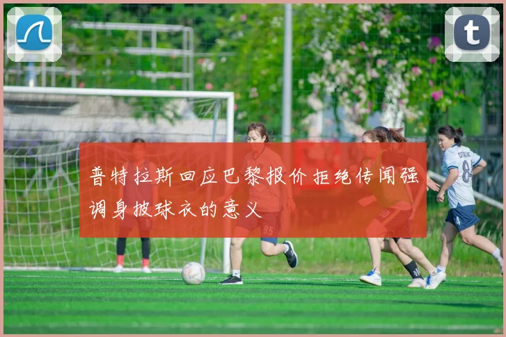 普特拉斯回应巴黎报价拒绝传闻强调身披球衣的意义