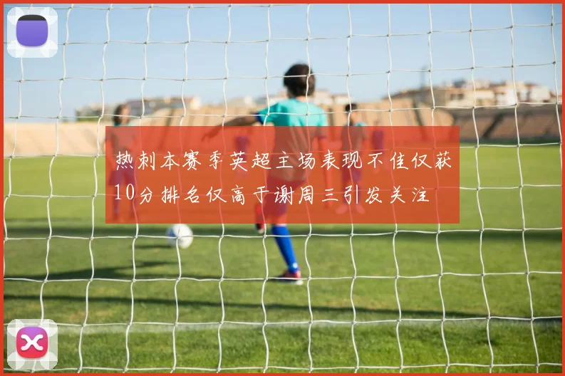 热刺本赛季英超主场表现不佳仅获10分排名仅高于谢周三引发关注