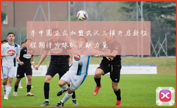 李申圆正式加盟武汉三镇开启新征程期待为球队贡献力量