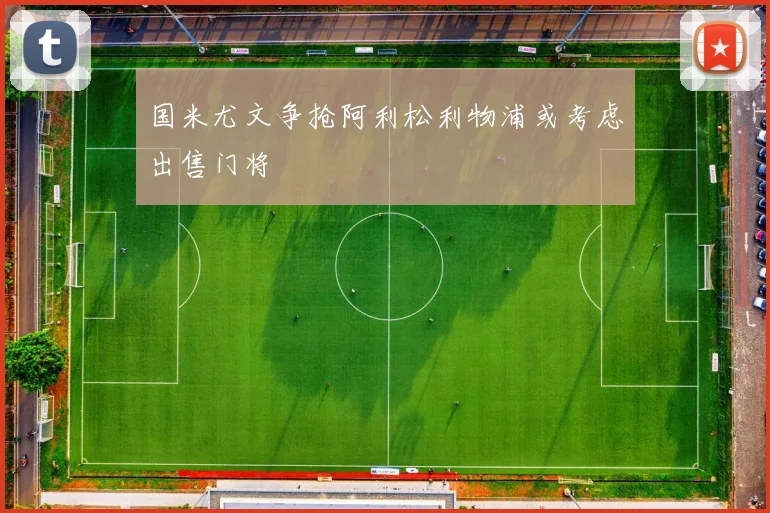 国米尤文争抢阿利松利物浦或考虑出售门将
