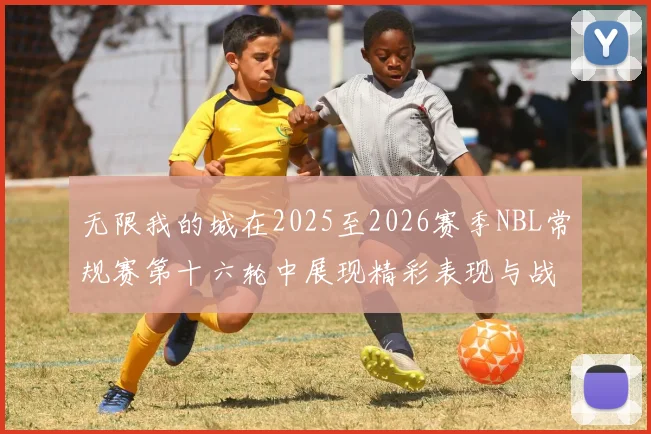 无限我的城在2025至2026赛季NBL常规赛第十六轮中展现精彩表现与战术分析