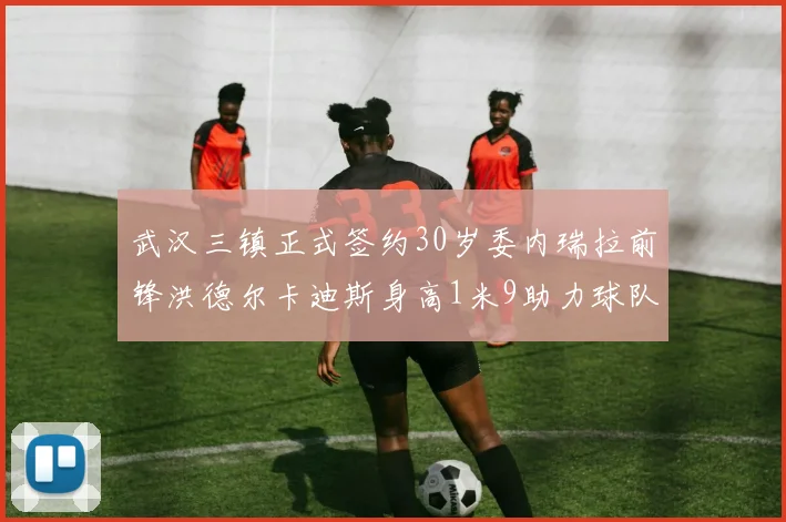 武汉三镇正式签约30岁委内瑞拉前锋洪德尔卡迪斯身高1米9助力球队新赛季