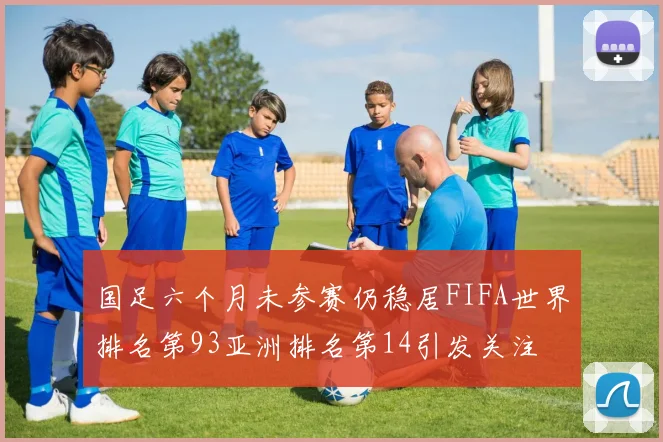 国足六个月未参赛仍稳居FIFA世界排名第93亚洲排名第14引发关注